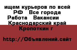 ищем курьеров по всей РФ - Все города Работа » Вакансии   . Краснодарский край,Кропоткин г.